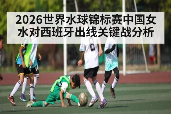 2026世界水球锦标赛中国女水对西班牙出线关键战分析